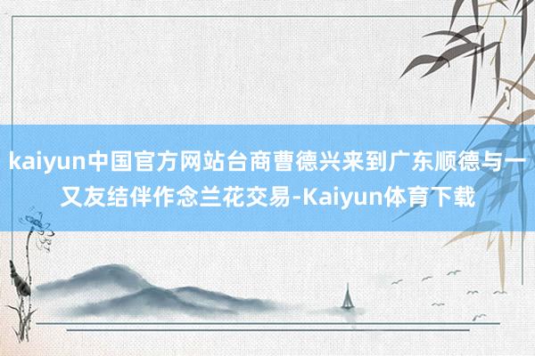 kaiyun中国官方网站台商曹德兴来到广东顺德与一又友结伴作念兰花交易-Kaiyun体育下载