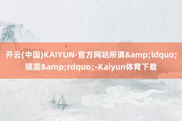 开云(中国)KAIYUN·官方网站所谓&ldquo;隔震&rdquo;-Kaiyun体育下载