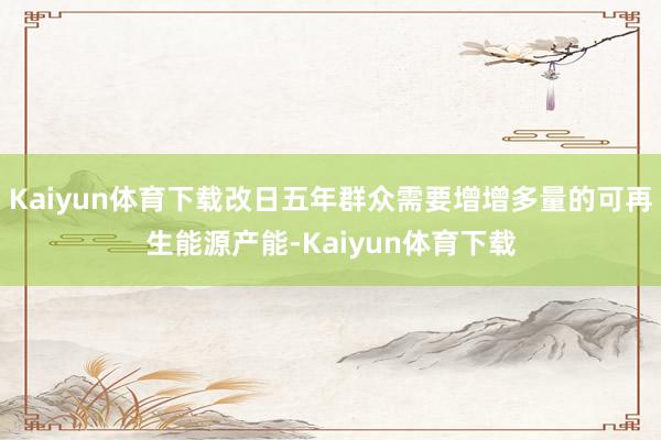 Kaiyun体育下载改日五年群众需要增增多量的可再生能源产能-Kaiyun体育下载
