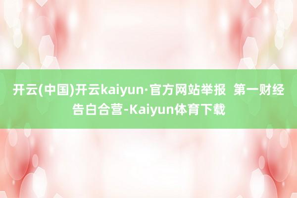开云(中国)开云kaiyun·官方网站举报  第一财经告白合营-Kaiyun体育下载
