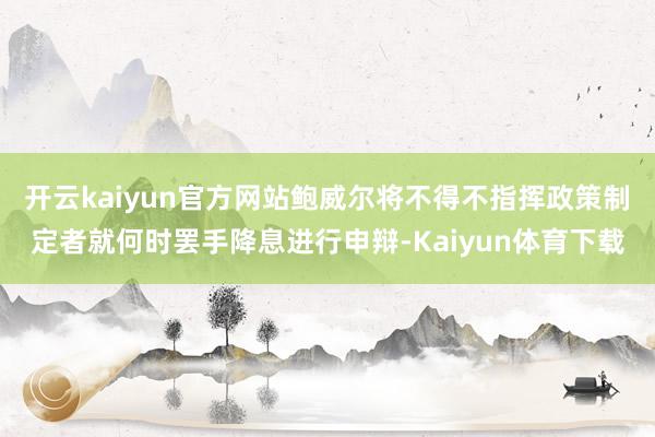 开云kaiyun官方网站鲍威尔将不得不指挥政策制定者就何时罢手降息进行申辩-Kaiyun体育下载