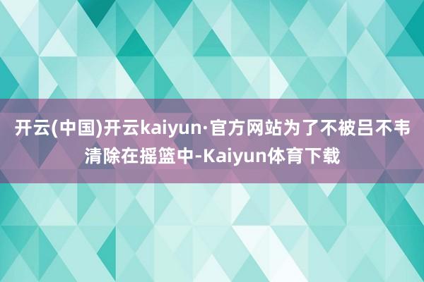 开云(中国)开云kaiyun·官方网站为了不被吕不韦清除在摇篮中-Kaiyun体育下载
