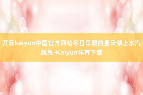 开云kaiyun中国官方网站冬日早晨的星云湖上水汽氤氲-Kaiyun体育下载