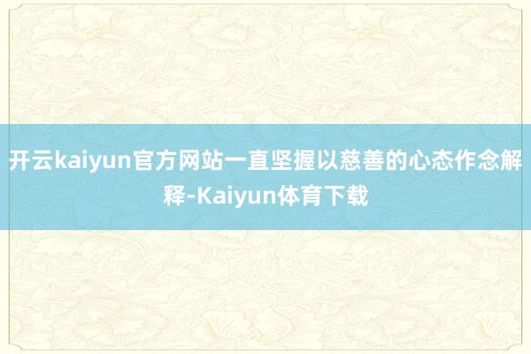 开云kaiyun官方网站一直坚握以慈善的心态作念解释-Kaiyun体育下载