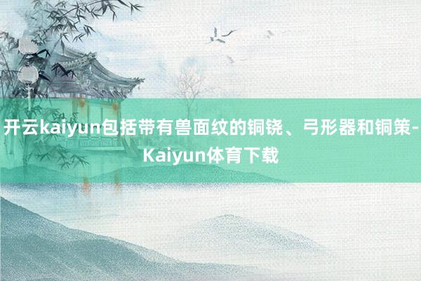开云kaiyun包括带有兽面纹的铜铙、弓形器和铜策-Kaiyun体育下载