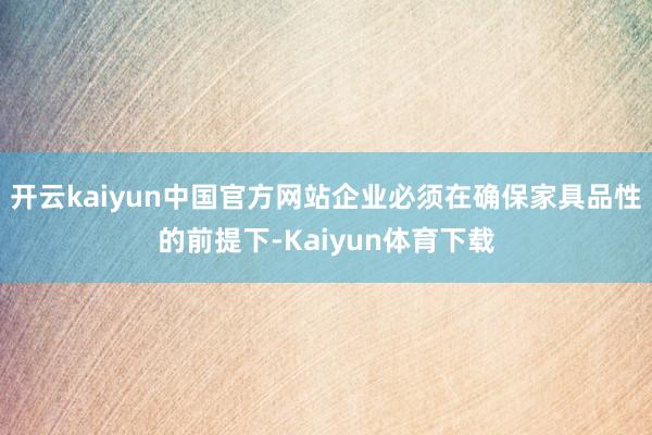 开云kaiyun中国官方网站企业必须在确保家具品性的前提下-Kaiyun体育下载