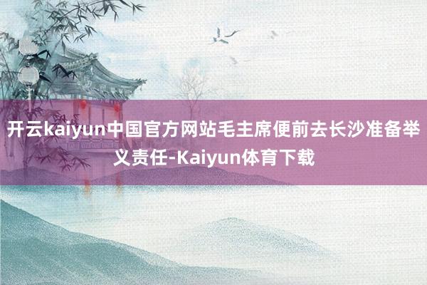 开云kaiyun中国官方网站毛主席便前去长沙准备举义责任-Kaiyun体育下载