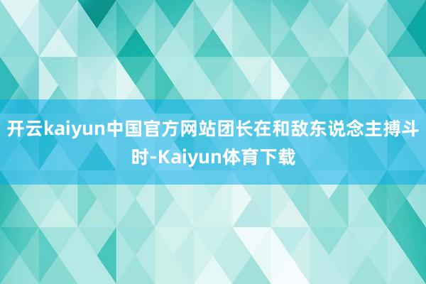 开云kaiyun中国官方网站团长在和敌东说念主搏斗时-Kaiyun体育下载