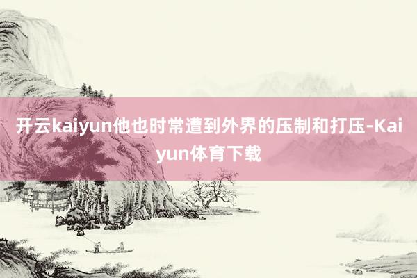 开云kaiyun他也时常遭到外界的压制和打压-Kaiyun体育下载