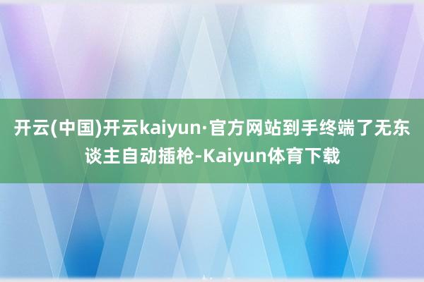 开云(中国)开云kaiyun·官方网站到手终端了无东谈主自动插枪-Kaiyun体育下载