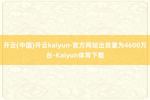 开云(中国)开云kaiyun·官方网站出货量为4600万台-Kaiyun体育下载