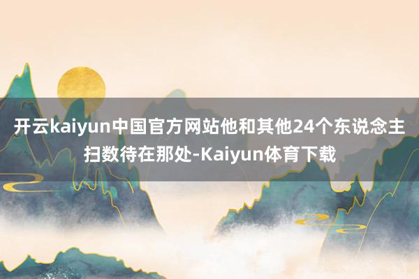 开云kaiyun中国官方网站他和其他24个东说念主扫数待在那处-Kaiyun体育下载