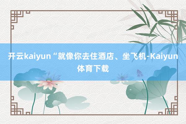 开云kaiyun“就像你去住酒店、坐飞机-Kaiyun体育下载