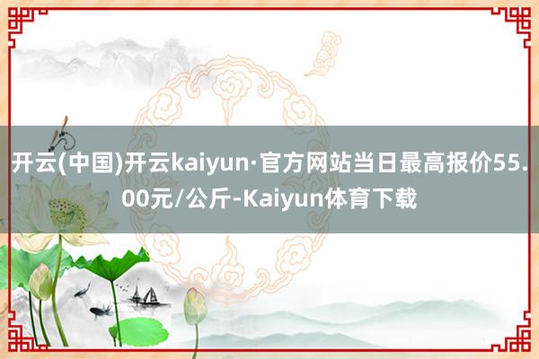 开云(中国)开云kaiyun·官方网站当日最高报价55.00元/公斤-Kaiyun体育下载