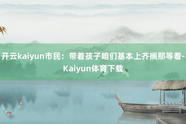 开云kaiyun市民：带着孩子咱们基本上齐搁那等着-Kaiyun体育下载