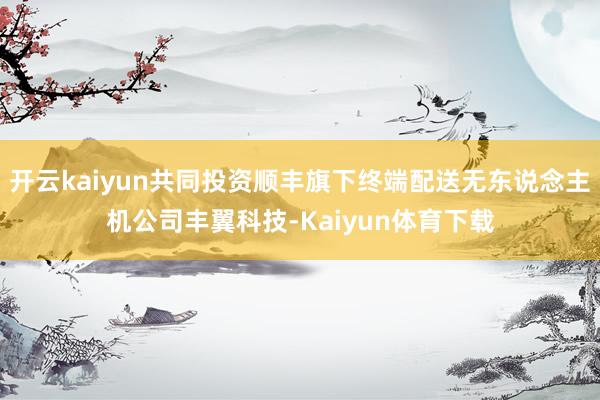 开云kaiyun共同投资顺丰旗下终端配送无东说念主机公司丰翼科技-Kaiyun体育下载