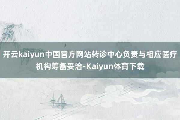 开云kaiyun中国官方网站转诊中心负责与相应医疗机构筹备妥洽-Kaiyun体育下载