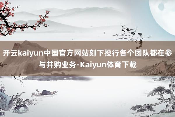 开云kaiyun中国官方网站刻下投行各个团队都在参与并购业务-Kaiyun体育下载
