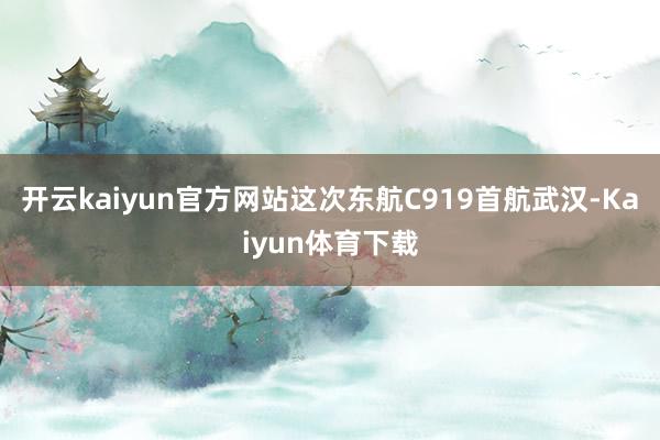 开云kaiyun官方网站这次东航C919首航武汉-Kaiyun体育下载