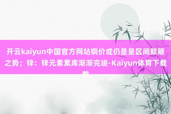 开云kaiyun中国官方网站铜价或仍是呈区间颠簸之势；锌：锌元素累库渐渐完竣-Kaiyun体育下载