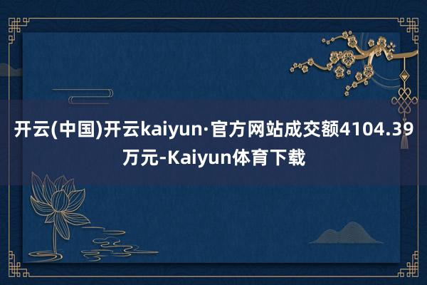 开云(中国)开云kaiyun·官方网站成交额4104.39万元-Kaiyun体育下载