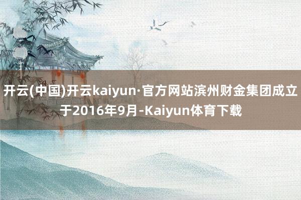 开云(中国)开云kaiyun·官方网站滨州财金集团成立于2016年9月-Kaiyun体育下载