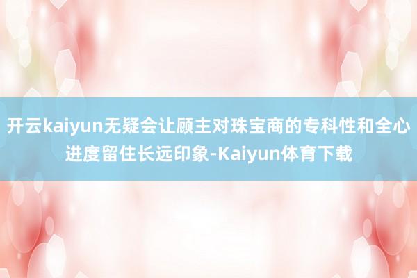开云kaiyun无疑会让顾主对珠宝商的专科性和全心进度留住长远印象-Kaiyun体育下载