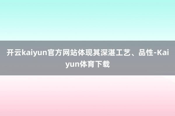 开云kaiyun官方网站体现其深湛工艺、品性-Kaiyun体育下载