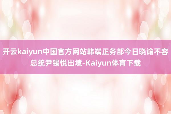 开云kaiyun中国官方网站韩端正务部今日晓谕不容总统尹锡悦出境-Kaiyun体育下载