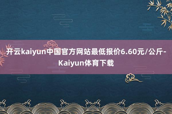 开云kaiyun中国官方网站最低报价6.60元/公斤-Kaiyun体育下载