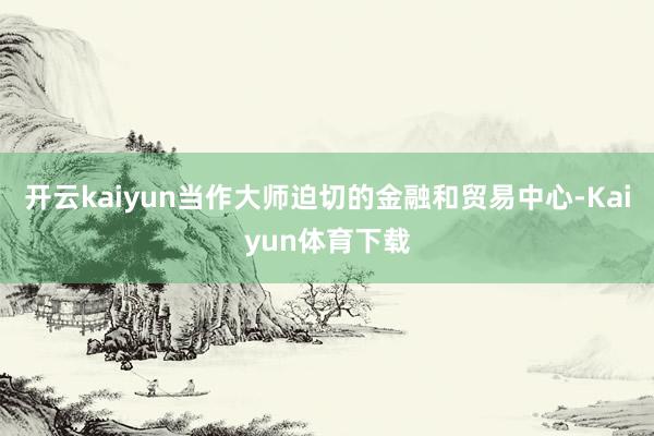 开云kaiyun当作大师迫切的金融和贸易中心-Kaiyun体育下载
