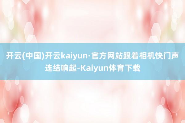 开云(中国)开云kaiyun·官方网站跟着相机快门声连结响起-Kaiyun体育下载