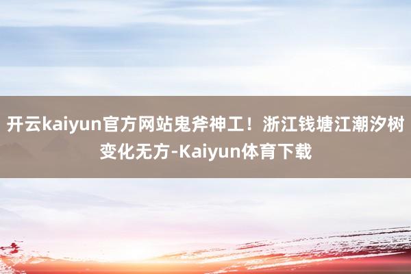开云kaiyun官方网站鬼斧神工！浙江钱塘江潮汐树变化无方-Kaiyun体育下载