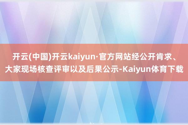 开云(中国)开云kaiyun·官方网站经公开肯求、大家现场核查评审以及后果公示-Kaiyun体育下载