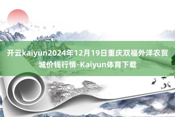 开云kaiyun2024年12月19日重庆双福外洋农贸城价钱行情-Kaiyun体育下载