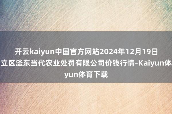 开云kaiyun中国官方网站2024年12月19日邯郸建立区滏东当代农业处罚有限公司价钱行情-Kaiyun体育下载