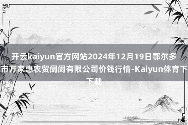 开云kaiyun官方网站2024年12月19日鄂尔多斯市万家惠农贸阛阓有限公司价钱行情-Kaiyun体育下载