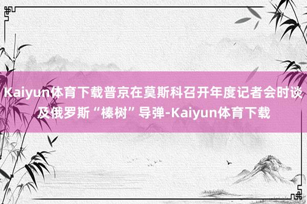 Kaiyun体育下载普京在莫斯科召开年度记者会时谈及俄罗斯“榛树”导弹-Kaiyun体育下载