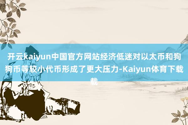 开云kaiyun中国官方网站经济低迷对以太币和狗狗币等较小代币形成了更大压力-Kaiyun体育下载