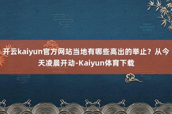 开云kaiyun官方网站当地有哪些高出的举止？从今天凌晨开动-Kaiyun体育下载