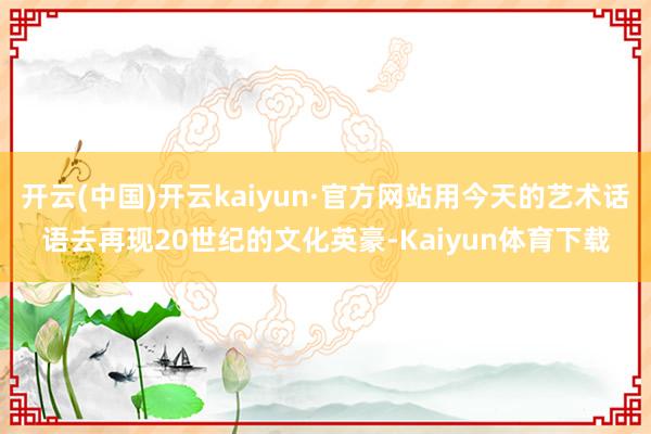开云(中国)开云kaiyun·官方网站用今天的艺术话语去再现20世纪的文化英豪-Kaiyun体育下载