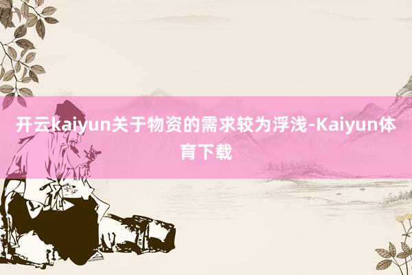 开云kaiyun关于物资的需求较为浮浅-Kaiyun体育下载