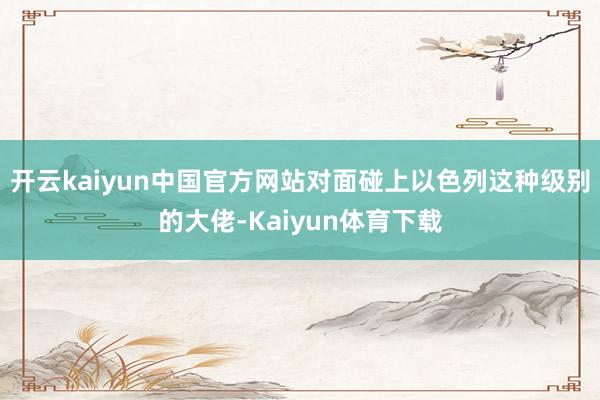 开云kaiyun中国官方网站对面碰上以色列这种级别的大佬-Kaiyun体育下载