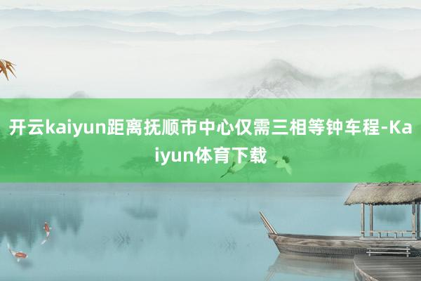 开云kaiyun距离抚顺市中心仅需三相等钟车程-Kaiyun体育下载