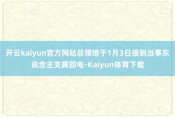 开云kaiyun官方网站总领馆于1月3日接到当事东说念主支属回电-Kaiyun体育下载