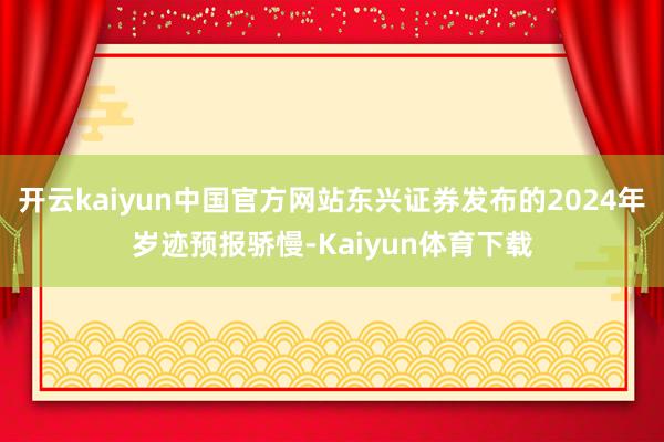 开云kaiyun中国官方网站东兴证券发布的2024年岁迹预报骄慢-Kaiyun体育下载