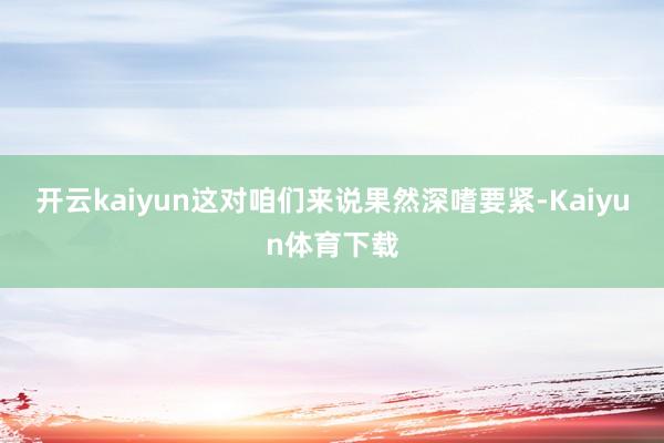 开云kaiyun这对咱们来说果然深嗜要紧-Kaiyun体育下载