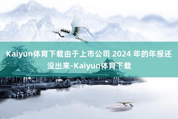 Kaiyun体育下载由于上市公司 2024 年的年报还没出来-Kaiyun体育下载