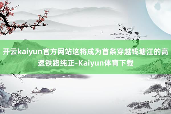 开云kaiyun官方网站这将成为首条穿越钱塘江的高速铁路纯正-Kaiyun体育下载