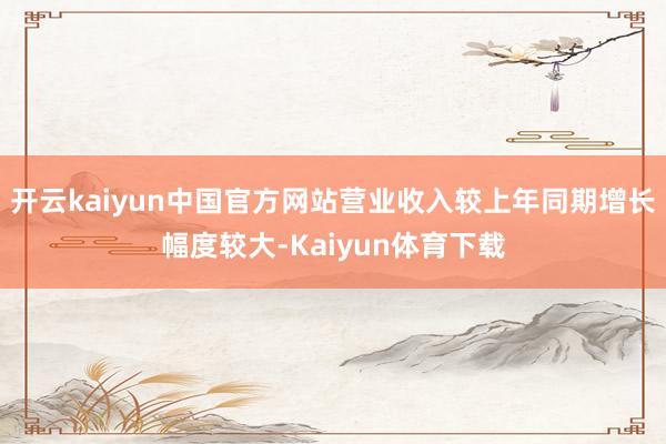 开云kaiyun中国官方网站营业收入较上年同期增长幅度较大-Kaiyun体育下载